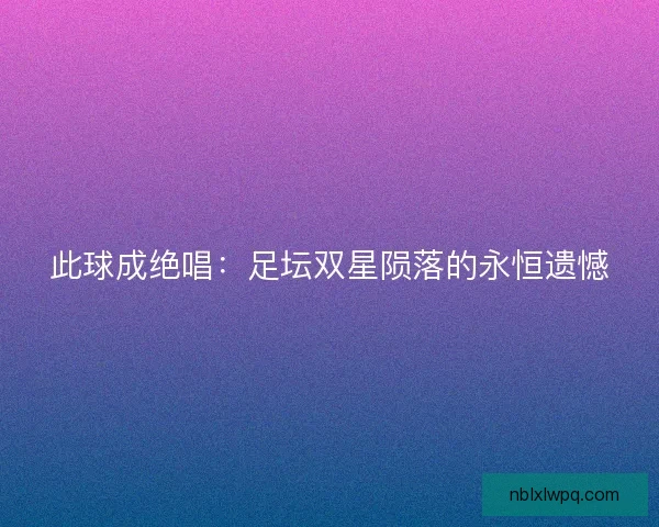 此球成绝唱：足坛双星陨落的永恒遗憾