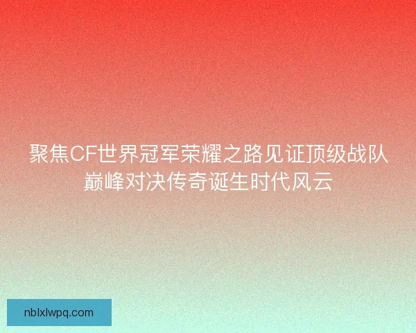 聚焦CF世界冠军荣耀之路见证顶级战队巅峰对决传奇诞生时代风云