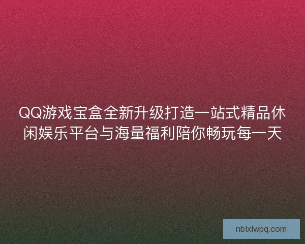 QQ游戏宝盒全新升级打造一站式精品休闲娱乐平台与海量福利陪你畅玩每一天
