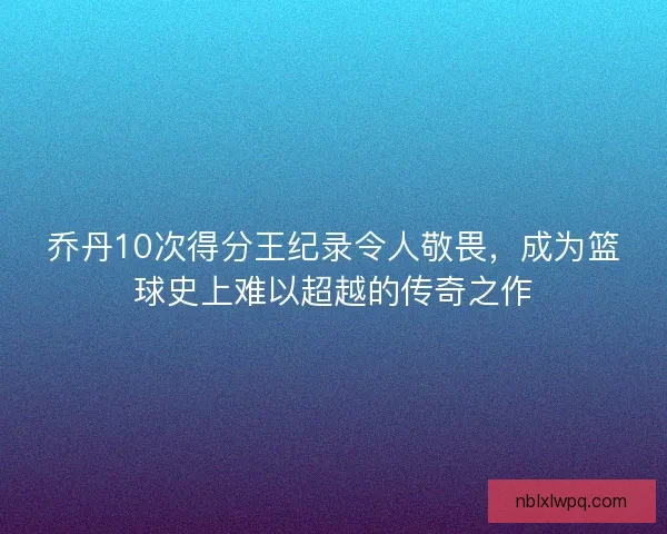 乔丹10次得分王纪录令人敬畏，成为篮球史上难以超越的传奇之作