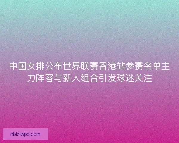 中国女排公布世界联赛香港站参赛名单主力阵容与新人组合引发球迷关注