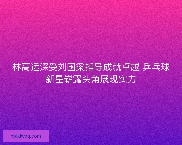 林高远深受刘国梁指导成就卓越 乒乓球新星崭露头角展现实力